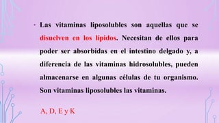 • Las vitaminas liposolubles son aquellas que se
disuelven en los lípidos. Necesitan de ellos para
poder ser absorbidas en el intestino delgado y, a
diferencia de las vitaminas hidrosolubles, pueden
almacenarse en algunas células de tu organismo.
Son vitaminas liposolubles las vitaminas.
A, D, E y K
 