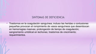 SINTOMAS DE DEFICIENCIA
• Trastornos en la coagulación sanguínea; incluso las heridas o contusiones
pequeñas provocan el rompimiento de vasos sanguíneos que desembocan
en hemorragias masivas; prolongación de tiempo de coagulación;
sangramiento umbilical en lechones; trastornos de crecimiento;
requerimientos.
 