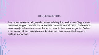 REQUERIMIENTOS
• Los requerimientos del ganado bovino adulto y los cerdos coprófagos están
cubiertos en gran medida por la síntesis microbiana endocrina. En terneros,
se aconseja administrar un suplemento durante la crianza engorda. En las
aves de corral, los requerimiento de vitamina K no son cubiertas por la
síntesis endógena.
 