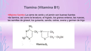 Tiamina (Vitamina B1)
•Mejores fuentes La carne de cerdo y el jamón son buenas fuentes
•de tiamina, así como la levadura, el hígado, los granos enteros, las nueces,
las semillas de girasol, los guisante, sandia, ostras, avena y germen de trigo
 