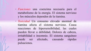 • Funciones una coenzima necesaria para el
metabolismo de la energía. El sistema nervioso
y los músculos dependen de la tiamina.
• Toxicidad Un consumo elevado anormal de
tiamina afecta el sistema nervioso. Causa
reacciones de hipersensibilidad, las cuales
pueden llevar a debilidad, Dolores de cabeza,
irritabilidad e insomnio. El sistema sanguíneo
puede ser afectado, causando rápidas
pulsaciones.
 