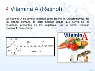 ۵ Vitamina A (Retinol)
La vitamina A se conoce también como Retinol o Antixeroftálmica. Es
un alcohol primario de color amarillo pálido que deriva de los
carotenos, presentes en los vegetales. Fue la primer vitamina
liposoluble descubierta.

 
