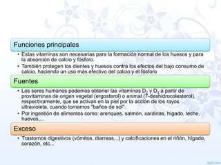 Funciones principales
• Estas vitaminas son necesarias para la formación normal de los huesos y para
la absorción de calcio y fósforo.
• También protegen los dientes y huesos contra los efectos del bajo consumo de
calcio, haciendo un uso más efectivo del calcio y el fósforo

Fuentes
• Los seres humanos podemos obtener las vitaminas D2 y D3 a partir de
provitaminas de origen vegetal (ergosterol) o animal (7-deshidrocolesterol),
respectivamente, que se activan en la piel por la acción de los rayos
ultravioleta, cuando tomamos "baños de sol".
• Por ingestión de alimentos como: arenques, salmón, sardinas, hígado, leche,
huevos,...

Exceso
• Trastornos digestivos (vómitos, diarreas,..) y calcificaciones en el riñón, hígado,
corazón, etc...

 
