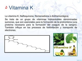 ۵ Vitamina K
La vitamina K, Naftoquinona, fitomenadiona o Antihemorrágica.
Se trata de un grupo de vitaminas hidrosolubles denominadas
quinonas, que son esenciales para la formación de la protrombina (una
proteína necesaria para la formación del coagulo de la sangre).
También influye en los procesos de fosforilación y transporte de
electrones.

 