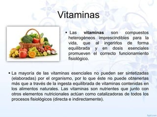 Vitaminas
 Las
vitaminas
son
compuestos
heterogéneos imprescindibles para la
vida, que al ingerirlos de forma
equilibrada y en dosis esenciales
promueven el correcto funcionamiento
fisiológico.
 La mayoría de las vitaminas esenciales no pueden ser sintetizadas
(elaboradas) por el organismo, por lo que éste no puede obtenerlas
más que a través de la ingesta equilibrada de vitaminas contenidas en
los alimentos naturales. Las vitaminas son nutrientes que junto con
otros elementos nutricionales actúan como catalizadoras de todos los
procesos fisiológicos (directa e indirectamente).

 