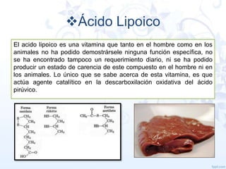 Ácido Lipoico
El acido lipoico es una vitamina que tanto en el hombre como en los
animales no ha podido demostrársele ninguna función específica, no
se ha encontrado tampoco un requerimiento diario, ni se ha podido
producir un estado de carencia de este compuesto en el hombre ni en
los animales. Lo único que se sabe acerca de esta vitamina, es que
actúa agente catalítico en la descarboxilación oxidativa del ácido
pirúvico.

 