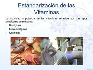 Estandarización de las
Vitaminas
La actividad o potencia de las vitaminas se mide por tres tipos
principales de métodos:
• Biológicos
• Microbiológicos
• Químicos

 