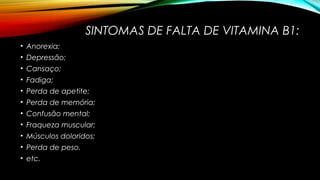 SINTOMAS DE FALTA DE VITAMINA B1: 
• Anorexia; 
• Depressão; 
• Cansaço; 
• Fadiga; 
• Perda de apetite; 
• Perda de memória; 
• Confusão mental; 
• Fraqueza muscular; 
• Músculos doloridos; 
• Perda de peso. 
• etc. 
 