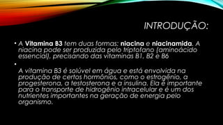 INTRODUÇÃO: 
• A Vitamina B3 tem duas formas: niacina e niacinamida. A 
niacina pode ser produzida pelo triptofano (aminoácido 
essencial), precisando das vitaminas B1, B2 e B6 
• 
A vitamina B3 é solúvel em água e está envolvida na 
produção de certos hormônios, como o estrogênio, a 
progesterona, a testosterona e a insulina. Ela é importante 
para o transporte de hidrogênio intracelular e é um dos 
nutrientes importantes na geração de energia pelo 
organismo. 
 
