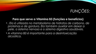 FUNÇÕES: 
Para que serve a Vitamina B3 (funções e benefícios) 
• . Ela é utilizada no metabolismo de hidratos de carbono, de 
proteínas e de gordura. Ela também auxiliar em deixar a 
pele, o sistema nervoso e o sistema digestivo saudáveis. 
• A vitamina B3 é importante para a desintoxicação 
alcoólica. 
 