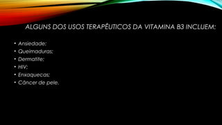 ALGUNS DOS USOS TERAPÊUTICOS DA VITAMINA B3 INCLUEM: 
• Ansiedade; 
• Queimaduras; 
• Dermatite; 
• HIV; 
• Enxaquecas; 
• Câncer de pele. 
 