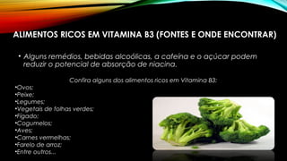 ALIMENTOS RICOS EM VITAMINA B3 (FONTES E ONDE ENCONTRAR) 
• Alguns remédios, bebidas alcoólicas, a cafeína e o açúcar podem 
reduzir o potencial de absorção de niacina. 
Confira alguns dos alimentos ricos em Vitamina B3: 
•Ovos; 
•Peixe; 
•Legumes; 
•Vegetais de folhas verdes; 
•Fígado; 
•Cogumelos; 
•Aves; 
•Carnes vermelhas; 
•Farelo de arroz; 
•Entre outros... 
 