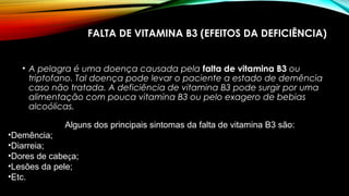 FALTA DE VITAMINA B3 (EFEITOS DA DEFICIÊNCIA) 
• A pelagra é uma doença causada pela falta de vitamina B3 ou 
triptofano. Tal doença pode levar o paciente a estado de demência 
caso não tratada. A deficiência de vitamina B3 pode surgir por uma 
alimentação com pouca vitamina B3 ou pelo exagero de bebias 
alcoólicas. 
Alguns dos principais sintomas da falta de vitamina B3 são: 
•Demência; 
•Diarreia; 
•Dores de cabeça; 
•Lesões da pele; 
•Etc. 
 