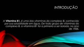 INTRODUÇÃO 
A Vitamina B1, é uma das vitaminas do complexo B, conhecido 
por sua solubilidade em água. De todo grupo de vitaminas do 
complexo B, a vitamina B1 foi a primeira a ser isolada, no ano 
de 1926. 
 