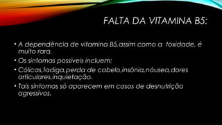 FALTA DA VITAMINA B5: 
• A dependência de vitamina B5,assim como a toxidade, é 
muito rara. 
• Os sintomas possíveis incluem: 
• Cólicas,fadiga,perda de cabelo,insônia,náusea,dores 
articulares,inquietação. 
• Tais sintomas só aparecem em casos de desnutrição 
agressivos. 
 