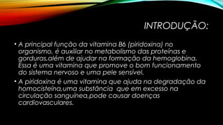 INTRODUÇÃO: 
• A principal função da vitamina B6 (piridoxina) no 
organismo, é auxiliar no metabolismo das proteínas e 
gorduras,além de ajudar na formação da hemoglobina. 
Essa é uma vitamina que promove o bom funcionamento 
do sistema nervoso e uma pele sensível. 
• A piridoxina é uma vitamina que ajuda na degradação da 
homocisteína,uma substância que em excesso na 
circulação sanguínea,pode causar doenças 
cardiovasculares. 
 