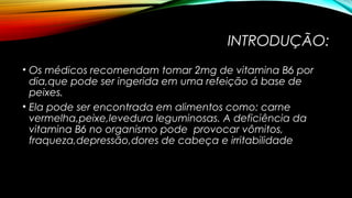 INTRODUÇÃO: 
• Os médicos recomendam tomar 2mg de vitamina B6 por 
dia,que pode ser ingerida em uma refeição á base de 
peixes. 
• Ela pode ser encontrada em alimentos como: carne 
vermelha,peixe,levedura leguminosas. A deficiência da 
vitamina B6 no organismo pode provocar vômitos, 
fraqueza,depressão,dores de cabeça e irritabilidade 
 