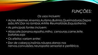 FUNÇÕES: 
Os usos incluem: 
• Acne,Alzeimer,Anemia,Autismo,Bulimia,Queimaduras,Depre 
ssão,HIV,Dor no lombar,Artrite Reumatóide,Esquizofrenia. 
• As principais fontes incluem: 
• Abacate,banana,repolho,milho, cenouras,carne,leite, 
batatas,soja 
• Os efeitos variam entre: 
• Dor de cabeça,insônia,náusea,danos nos 
nervos,convulsões,neuropatia sensorial e periférica. 
 
