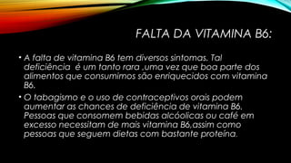 FALTA DA VITAMINA B6: 
• A falta de vitamina B6 tem diversos sintomas. Tal 
deficiência é um tanto rara ,uma vez que boa parte dos 
alimentos que consumimos são enriquecidos com vitamina 
B6. 
• O tabagismo e o uso de contraceptivos orais podem 
aumentar as chances de deficiência de vitamina B6. 
Pessoas que consomem bebidas alcóolicas ou café em 
excesso necessitam de mais vitamina B6,assim como 
pessoas que seguem dietas com bastante proteína. 
 