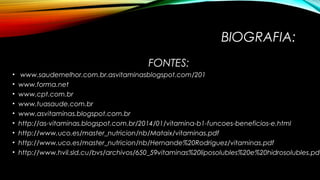 BIOGRAFIA: 
FONTES: 
• www.saudemelhor.com.br.asvitaminasblogspot.com/201 
• www.forma.net 
• www.cpt.com.br 
• www.tuasaude.com.br 
• www.asvitaminas.blogspot.com.br 
• http://as-vitaminas.blogspot.com.br/2014/01/vitamina-b1-funcoes-beneficios-e.html 
• http://www.uco.es/master_nutricion/nb/Mataix/vitaminas.pdf 
• http://www.uco.es/master_nutricion/nb/Hernande%20Rodriguez/vitaminas.pdf 
• http://www.hvil.sld.cu/bvs/archivos/650_59vitaminas%20liposolubles%20e%20hidrosolubles.pdf 
 