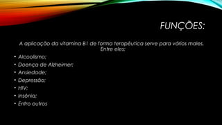 FUNÇÕES: 
A aplicação da vitamina B1 de forma terapêutica serve para vários males. 
Entre eles: 
• Alcoolismo; 
• Doença de Alzheimer; 
• Ansiedade; 
• Depressão; 
• HIV; 
• Insônia; 
• Entro outros 
 