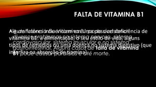 FALTA DE VITAMINA B1 
• A deficiência de Vitamina B1 pode ocasionar 
diversos problemas no sistema nervoso, sistema 
cardiovascular, sistema muscular e no sistema 
gastrointestinal. Alguns casos de falta de vitamina 
B1 pode causar paralisias e até morte. 
Alguns fatores influenciam em uma possível deficiência de 
vitamina B1: a alimentação, o seu estilo de vida, alguns 
tipos de remédios ou uma doença no sistema digestivo (que 
interfira na absorção de tiamina). 
 