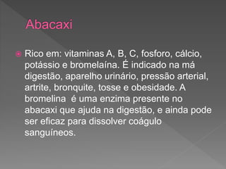  Rico em: vitaminas A, B, C, fosforo, cálcio,
potássio e bromelaína. É indicado na má
digestão, aparelho urinário, pressão arterial,
artrite, bronquite, tosse e obesidade. A
bromelina é uma enzima presente no
abacaxi que ajuda na digestão, e ainda pode
ser eficaz para dissolver coágulo
sanguíneos.
 
