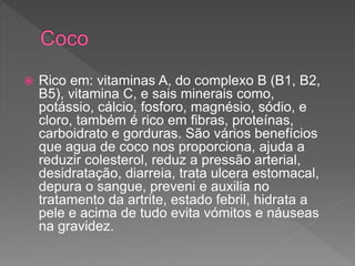  Rico em: vitaminas A, do complexo B (B1, B2,
B5), vitamina C, e sais minerais como,
potássio, cálcio, fosforo, magnésio, sódio, e
cloro, também é rico em fibras, proteínas,
carboidrato e gorduras. São vários benefícios
que agua de coco nos proporciona, ajuda a
reduzir colesterol, reduz a pressão arterial,
desidratação, diarreia, trata ulcera estomacal,
depura o sangue, preveni e auxilia no
tratamento da artrite, estado febril, hidrata a
pele e acima de tudo evita vómitos e náuseas
na gravidez.
 