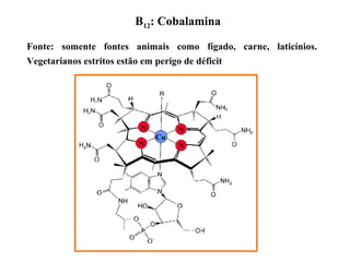 B12: Cobalamina
Fonte: somente fontes animais como fígado, carne, laticínios.
Vegetarianos estritos estão em perigo de déficit
 