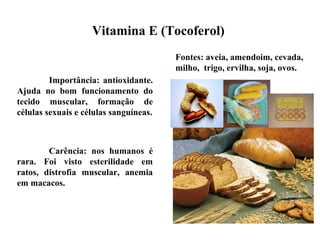 Importância: antioxidante.
Ajuda no bom funcionamento do
tecido muscular, formação de
células sexuais e células sanguíneas.
Carência: nos humanos é
rara. Foi visto esterilidade em
ratos, distrofia muscular, anemia
em macacos.
Vitamina E (Tocoferol)
Fontes: aveia, amendoim, cevada,
milho, trigo, ervilha, soja, ovos.
 