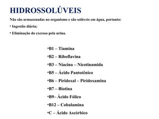 HIDROSSOLÚVEIS
Não são armazenadas no organismo e são solúveis em água, portanto:
• Ingestão diária;
• Eliminação do excesso pela urina.
•B1 – Tiamina
•B2 – Riboflavina
•B3 – Niacina – Nicotinamida
•B5 – Ácido Pantotênico
•B6 – Piridoxal – Piridoxamina
•B7 – Biotina
•B9– Ácido Fólico
•B12 – Cobalamina
•C – Ácido Ascórbico
 