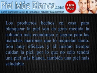 Los productos hechos en casa para
blanquear la piel son en gran medida la
solución más económica y segura para las
manchas marrones que lo inquietan tanto.
Son muy eficaces y al mismo tiempo
cuidan la piel, por lo que no sólo tendrá
una piel más blanca, también una piel más
saludable.
 