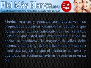 Muchas cremas y pomadas cosméticas ven sus
propiedades curativas disminuidas debido a que
permanecen tiempo suficiente en los estantes.
Debido a que usted sabe exactamente cuando ha
hecho su producto (la mayoría de ellos debe
hacerse en el acto y debe utilizarse de inmediato)
usted está seguro de que el producto es fresco y
que todas las sustancias activas se activarán en su
piel.
 