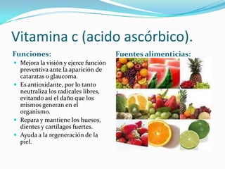 Vitamina c (acido ascórbico).
Funciones:                            Fuentes alimenticias:
 Mejora la visión y ejerce función
  preventiva ante la aparición de
  cataratas o glaucoma.
 Es antioxidante, por lo tanto
  neutraliza los radicales libres,
  evitando así el daño que los
  mismos generan en el
  organismo.
 Repara y mantiene los huesos,
  dientes y cartílagos fuertes.
 Ayuda a la regeneración de la
  piel.
 