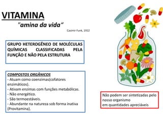 VITAMINA
"amina da vida“
Casimir Funk, 1912
GRUPO HETEROGÊNEO DE MOLÉCULAS
QUÍMICAS CLASSIFICADAS PELA
FUNÇÃO E NÃO PELA ESTRUTURA
Não podem ser sintetizadas pelo
nosso organismo
em quantidades apreciáveis
COMPOSTOS ORGÂNICOS
- Atuam como coenzimas(cofatores
enzimáticos).
- Ativam enzimas com funções metabólicas.
- Não energético.
- São termoestáveis.
- Abundante na natureza sob forma inativa
(Provitamina).
 