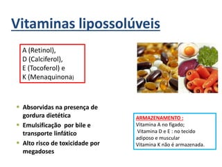 Vitaminas lipossolúveis
 Absorvidas na presença de
gordura dietética
 Emulsificação por bile e
transporte linfático
 Alto risco de toxicidade por
megadoses
A (Retinol),
D (Calciferol),
E (Tocoferol) e
K (Menaquinona)
ARMAZENAMENTO :
Vitamina A no fígado;
Vitamina D e E : no tecido
adiposo e muscular
Vitamina K não é armazenada.
 