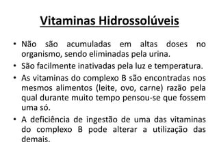 Vitaminas Hidrossolúveis
• Não são acumuladas em altas doses no
organismo, sendo eliminadas pela urina.
• São facilmente inativadas pela luz e temperatura.
• As vitaminas do complexo B são encontradas nos
mesmos alimentos (leite, ovo, carne) razão pela
qual durante muito tempo pensou-se que fossem
uma só.
• A deficiência de ingestão de uma das vitaminas
do complexo B pode alterar a utilização das
demais.
 