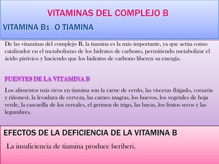 VITAMINAS DEL COMPLEJO B
VITAMINA B1 O TIAMINA
De las vitaminas del complejo B, la tiamina es la más importante, ya que actúa como
catalizador en el metabolismo de los hidratos de carbono, permitiendo metabolizar el
ácido pirúvico y haciendo que los hidratos de carbono liberen su energía.
Los alimentos más ricos en tiamina son la carne de cerdo, las vísceras (hígado, corazón
y riñones), la levadura de cerveza, las carnes magras, los huevos, los vegetales de hoja
verde, la cascarilla de los cereales, el germen de trigo, las bayas, los frutos secos y las
legumbres.
EFECTOS DE LA DEFICIENCIA DE LA VITAMINA B
La insuficiencia de tiamina produce beriberi.
 