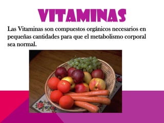 Las Vitaminas son compuestos orgánicos necesarios en
pequeñas cantidades para que el metabolismo corporal
sea normal.
 