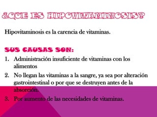 Hipovitaminosis es la carencia de vitaminas.
SUS CAUSAS SON:
1. Administración insuficiente de vitaminas con los
alimentos
2. No llegan las vitaminas a la sangre, ya sea por alteración
gastrointestinal o por que se destruyen antes de la
absorción.
3. Por aumento de las necesidades de vitaminas.
 