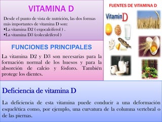 VITAMINA D
Desde el punto de vista de nutrición, las dos formas
más importantes de vitamina D son:
La vitamina D2 ( ergocalciferol ) .
La vitamina D3 (colecalciferol )
FUNCIONES PRINCIPALES
La vitamina D2 y D3 son necesarias para la
formación normal de los huesos y para la
absorción de calcio y fósforo. También
protege los dientes.
FUENTES DE VITAMINA D
Deficiencia de vitamina D
La deficiencia de esta vitamina puede conducir a una deformación
esquelética como, por ejemplo, una curvatura de la columna vertebral o
de las piernas.
 
