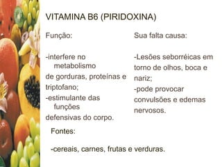 VITAMINA B6 (PIRIDOXINA)
Função:
-interfere no
metabolismo
de gorduras, proteínas e
triptofano;
-estimulante das
funções
defensivas do corpo.
Sua falta causa:
-Lesões seborréicas em
torno de olhos, boca e
nariz;
-pode provocar
convulsões e edemas
nervosos.
Fontes:
-cereais, carnes, frutas e verduras.
 