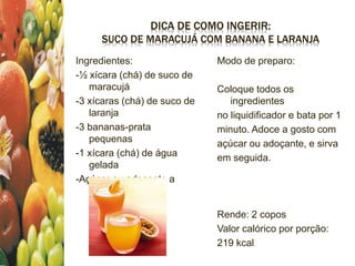 DICA DE COMO INGERIR:
SUCO DE MARACUJÁ COM BANANA E LARANJA
Ingredientes:
-½ xícara (chá) de suco de
maracujá
-3 xícaras (chá) de suco de
laranja
-3 bananas-prata
pequenas
-1 xícara (chá) de água
gelada
-Açúcar ou adoçante a
gosto
Modo de preparo:
Coloque todos os
ingredientes
no liquidificador e bata por 1
minuto. Adoce a gosto com
açúcar ou adoçante, e sirva
em seguida.
Rende: 2 copos
Valor calórico por porção:
219 kcal
 