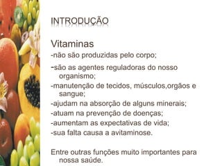 INTRODUÇÃO
Vitaminas
-não são produzidas pelo corpo;
-são as agentes reguladoras do nosso
organismo;
-manutenção de tecidos, músculos,orgãos e
sangue;
-ajudam na absorção de alguns minerais;
-atuam na prevenção de doenças;
-aumentam as expectativas de vida;
-sua falta causa a avitaminose.
Entre outras funções muito importantes para
nossa saúde.
 