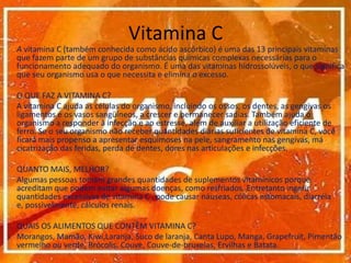Vitamina CA vitamina C (também conhecida como ácido ascórbico) é uma das 13 principais vitaminas que fazem parte de um grupo de substâncias químicas complexas necessárias para o funcionamento adequado do organismo. É uma das vitaminas hidrossolúveis, o que significa que seu organismo usa o que necessita e elimina o excesso. 	O QUE FAZ A VITAMINA C? 	A vitamina C ajuda as células do organismo, incluindo os ossos, os dentes, as gengivas os ligamentos e os vasos sangüíneos, a crescer e permanecer sadias. Também ajuda o organismo a responder à infecção e ao estresse, além de auxiliar a utilização eficiente de ferro. Se o seu organismo não receber quantidades diárias suficientes de vitamina C, você ficará mais propenso a apresentar esquimoses na pele, sangramento nas gengivas, má cicatrização das feridas, perda de dentes, dores nas articulações e infecções. 	QUANTO MAIS, MELHOR? 	Algumas pessoas tomam grandes quantidades de suplementos vitamínicos porque acreditam que podem evitar algumas doenças, como resfriados. Entretanto ingerir quantidades excessivas de vitamina C , pode causar náuseas, cólicas estomacais, diarréia e, possivelmente, cálculos renais.	QUAIS OS ALIMENTOS QUE CONTÊM VITAMINA C?  	Morangos, Mamão, Kiwi,Laranja, Suco de laranja, Canta Lupo, Manga, Grapefruit, Pimentão vermelho ou verde, Brócolis, Couve, Couve-de-bruxelas, Ervilhas e Batata. 