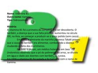 Vitamina B1Nome: Vitamina B1Outro nome: tiaminaTipo: hidrossolúvelHistória:A vitamina B1 foi a primeira do complexo B a ser descoberta. O beribéri, a doença que a sua falta provoca, aumentou no século XIX, na Ásia, ao começar a produzir-se o arroz polido (sem casca).	Em 1880, o almirante da marinha japonesa Takaki provou que a causa do beribéri era alimentar, combatendo a doença mudando a dieta dos marinheiros.	Em 1897 Eijkman, um médico holandês em Java (Indonésia) observou que o pó do polimento do arroz, se diluído em água e dado aos doentes com beribéri, os curava.Em 1936 a vitamina B1 foi isolada e foi batizada com o nome de tiamina.