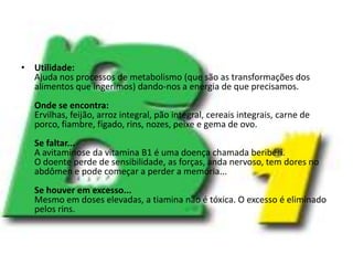 Utilidade:Ajuda nos processos de metabolismo (que são as transformações dos alimentos que ingerimos) dando-nos a energia de que precisamos.Onde se encontra:Ervilhas, feijão, arroz integral, pão integral, cereais integrais, carne de porco, fiambre, fígado, rins, nozes, peixe e gema de ovo.Se faltar...A avitaminose da vitamina B1 é uma doença chamada beribéri.O doente perde de sensibilidade, as forças, anda nervoso, tem dores no abdômen e pode começar a perder a memória...Se houver em excesso...Mesmo em doses elevadas, a tiamina não é tóxica. O excesso é eliminado pelos rins.