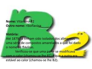 Vitamina B2Nome: Vitamina B2Outro nome:riboflavinaHistória:Até 1879, já tinham sido isolados dos alimentos uma série de compostos amarelados a que foi dado o nome de flavinas.	Verificou-se que uma parte se modificava com o calor (chamou-se lhe B1) e que a outra era estável ao calor (chamou-se lhe B2).