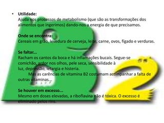 Utilidade:Ajuda nos processos de metabolismo (que são as transformações dos alimentos que ingerimos) dando-nos a energia de que precisamos.Onde se encontra:Cereais em grão, levedura de cerveja, leite, carne, ovos, fígado e verduras.Se faltar...Racham os cantos da boca e há inflamações bucais. Segue-se comichão, ardor nos olhos, pele seca, sensibilidade à luz, depressão, letargia e histeria.	Mas as carências de vitamina B2 costumam acompanhar a falta de outras vitaminas...Se houver em excesso...Mesmo em doses elevadas, a riboflavina não é tóxica. O excesso é eliminado pelos rins.