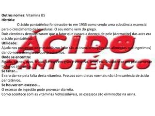 Ácido Pantatênico.Outros nomes: Vitamina B5História:	O ácido pantatênico foi descoberto em 1933 como sendo uma substância essencial para o crescimento de leveduras. O seu nome vem do grego.Dois cientistas demonstraram que o fator que curava a doença de pele (dermatite) das aves era o ácido pantatênico. Utilidade:Ajuda nos processos de metabolismo (que são as transformações dos alimentos que ingerimos) dando-nos a energia de que precisamos. Onde se encontra:Fígado, carnes, ovos, frutas, cereais em grão e verduras, leite, etc. Encontra-se em praticamente todos os alimentos.Se faltar...É raro dar-se pela falta desta vitamina. Pessoas com dietas normais não têm carência de ácido pantatênico.Se houver em excesso...O excesso de ingestão pode provocar diarréia.Como acontece com as vitaminas hidrossolúveis, os excessos são eliminados na urina.